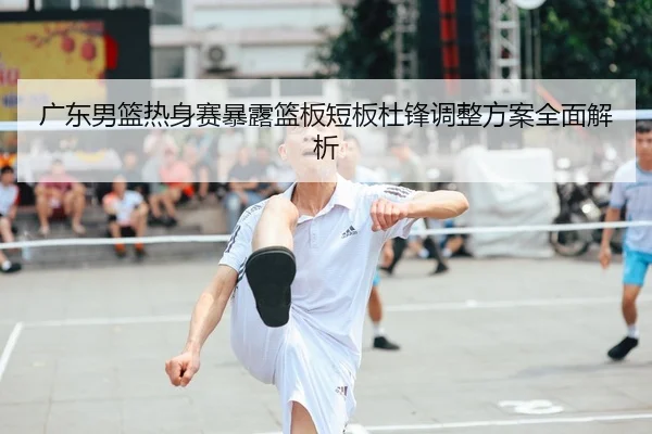 广东男篮热身赛暴露篮板短板杜锋调整方案全面解析