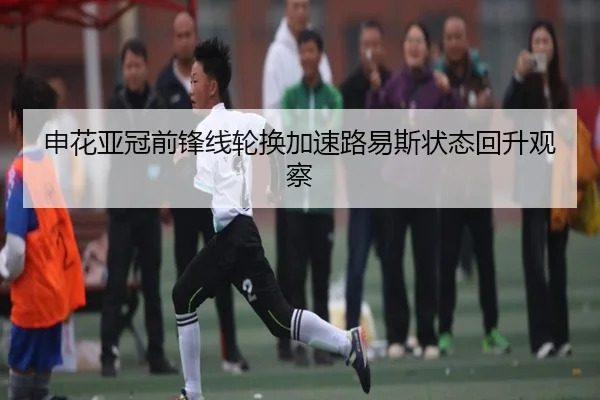 申花亚冠前锋线轮换加速路易斯状态回升观察