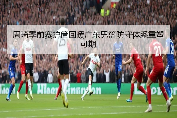周琦季前赛护筐回暖广东男篮防守体系重塑可期
